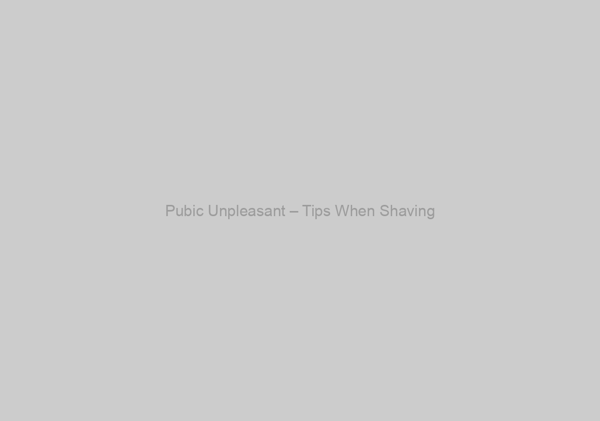 Pubic Unpleasant – Tips When Shaving